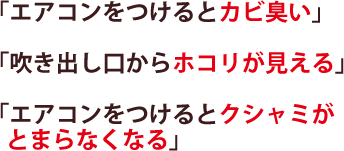 「エアコンをつけるとカビ臭い」「吹き出し口からホコリが見える」「エアコンをつけるとクシャミがとまらなくなる」