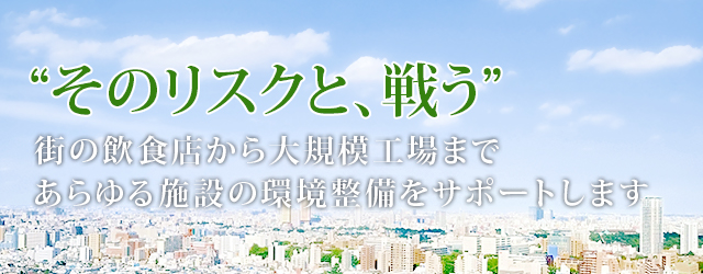 “そのリスクと、戦う”街の飲食店から大規模向上まであらゆる施設の環境整備をサポートします