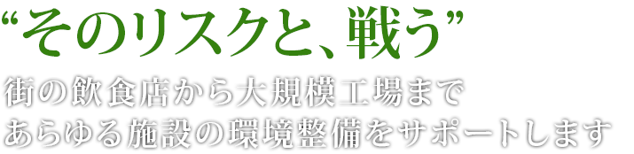 “そのリスクと、戦う”街の飲食店から大規模向上まであらゆる施設の環境整備をサポートします